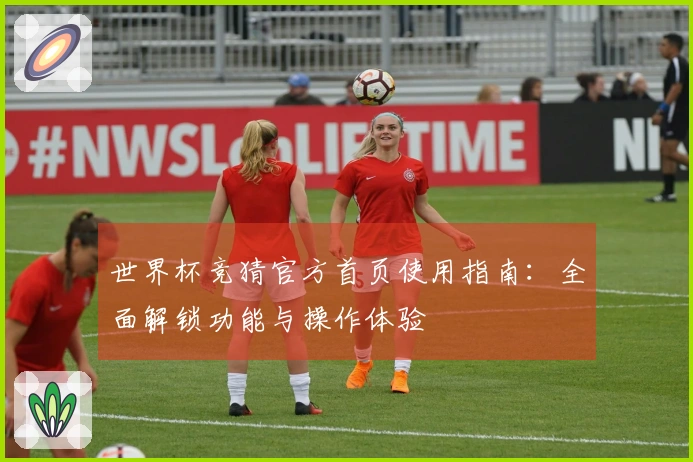 世界杯竞猜官方首页使用指南：全面解锁功能与操作体验