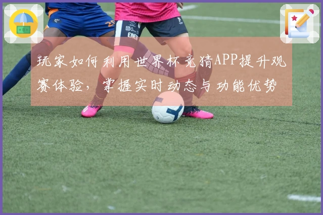 玩家如何利用世界杯竞猜APP提升观赛体验，掌握实时动态与功能优势